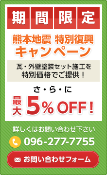 期間限定 熊本地震特別復興キャンペーン 瓦・外壁塗装セット施工を特別価格でご提供！ さらに最大5%OFF！ 詳しくはお問い合わせ下さい。